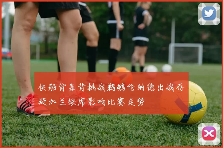 快船背靠背挑战鹈鹕伦纳德出战存疑加兰缺席影响比赛走势