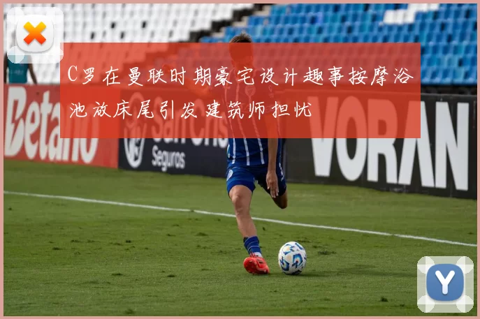 C罗在曼联时期豪宅设计趣事按摩浴池放床尾引发建筑师担忧