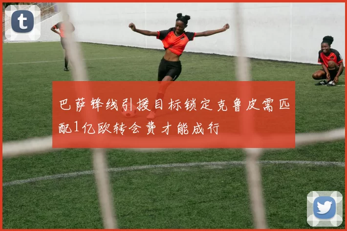 巴萨锋线引援目标锁定克鲁皮需匹配1亿欧转会费才能成行