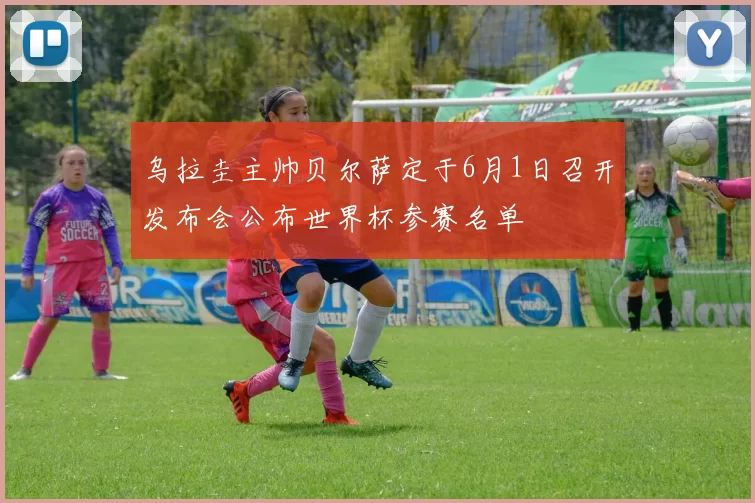 乌拉圭主帅贝尔萨定于6月1日召开发布会公布世界杯参赛名单