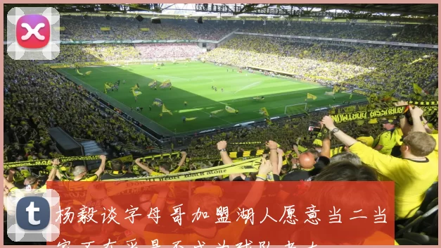 杨毅谈字母哥加盟湖人愿意当二当家不在乎是否成为球队老大