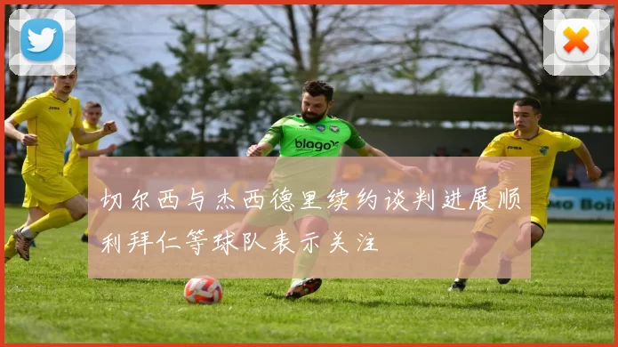 切尔西与杰西德里续约谈判进展顺利拜仁等球队表示关注