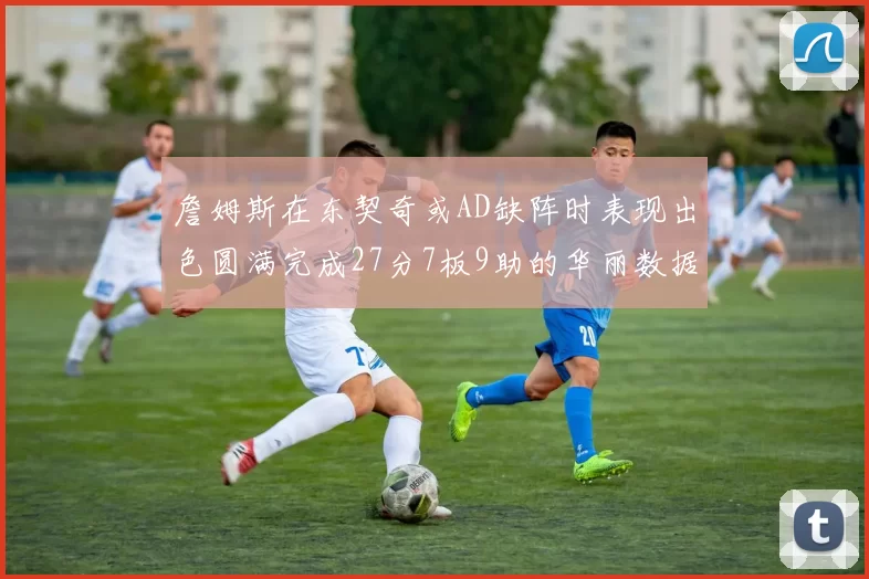 詹姆斯在东契奇或AD缺阵时表现出色圆满完成27分7板9助的华丽数据