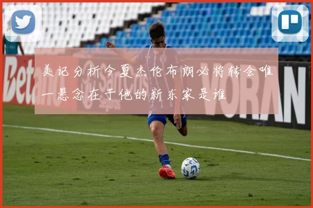 美记分析今夏杰伦布朗必将转会唯一悬念在于他的新东家是谁