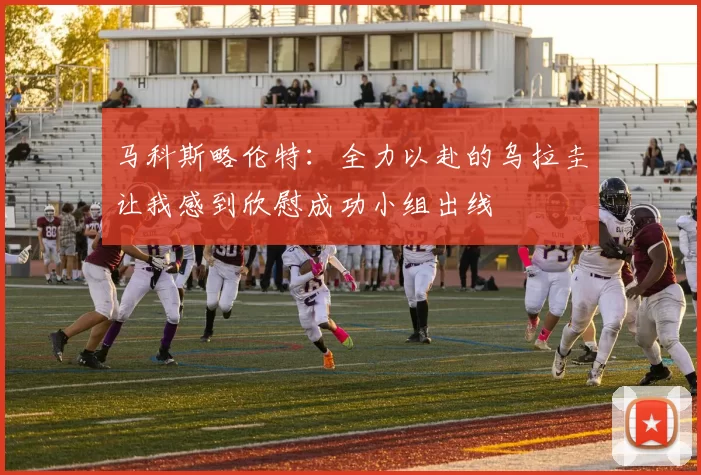 马科斯略伦特:全力以赴的乌拉圭让我感到欣慰成功小组出线