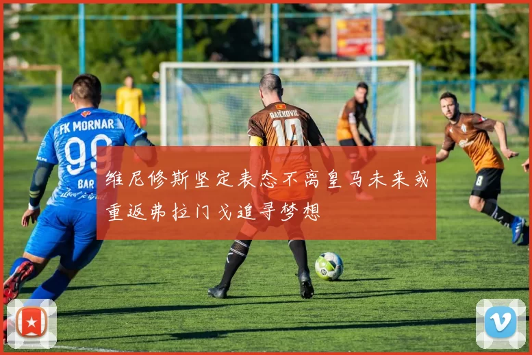 维尼修斯坚定表态不离皇马未来或重返弗拉门戈追寻梦想