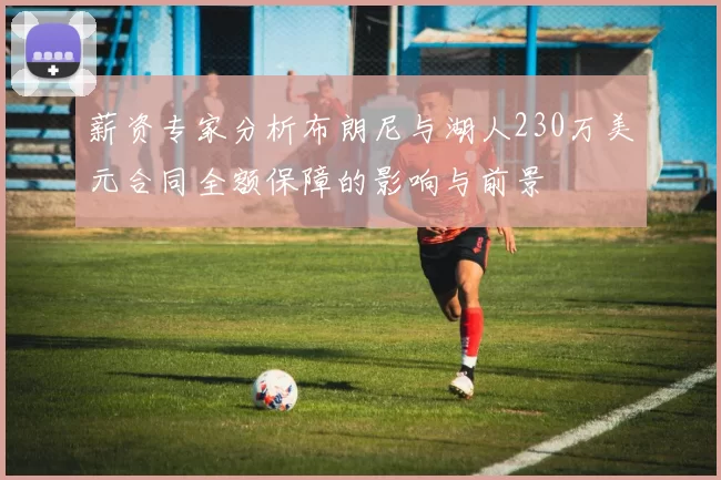 薪资专家分析布朗尼与湖人230万美元合同全额保障的影响与前景