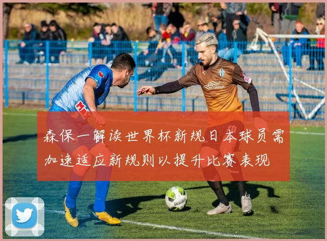 森保一解读世界杯新规日本球员需加速适应新规则以提升比赛表现