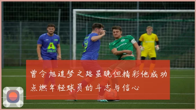曾令旭追梦之路虽晚但精彩他成功点燃年轻球员的斗志与信心