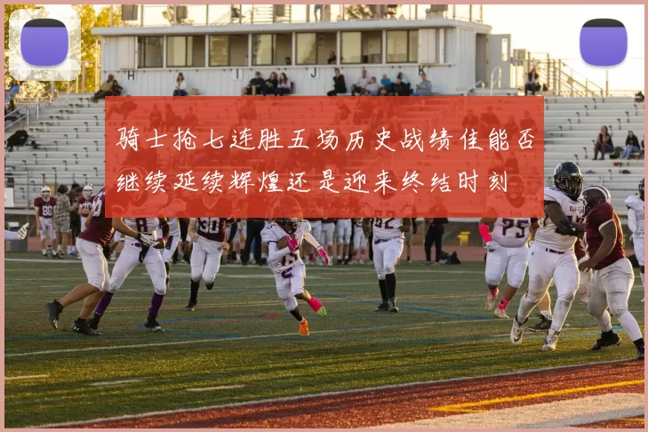 骑士抢七连胜五场历史战绩佳能否继续延续辉煌还是迎来终结时刻