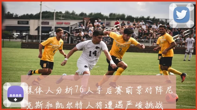 媒体人分析76人季后赛前景对阵尼克斯和凯尔特人将遭遇严峻挑战