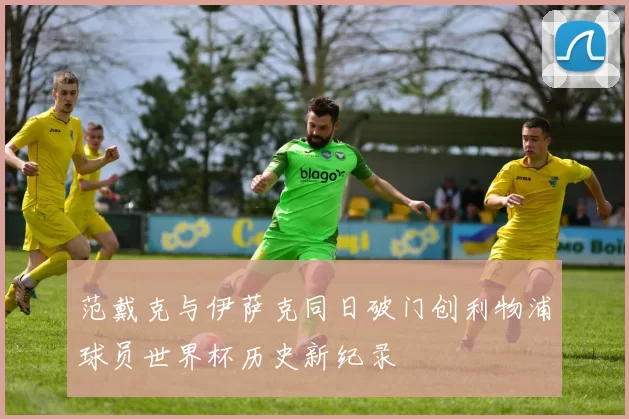 范戴克与伊萨克同日破门创利物浦球员世界杯历史新纪录