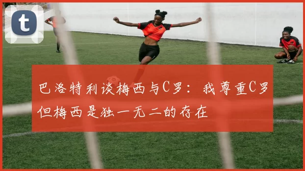 巴洛特利谈梅西与C罗：我尊重C罗但梅西是独一无二的存在