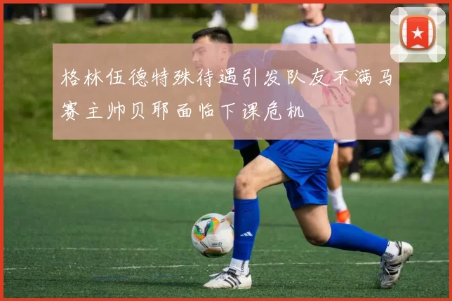 格林伍德特殊待遇引发队友不满马赛主帅贝耶面临下课危机