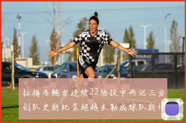 拉梅洛鲍尔连续22场投中两记三分创队史新纪录超越米勒成球队新传奇