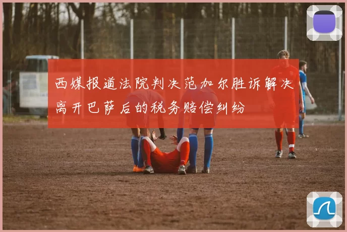 西媒报道法院判决范加尔胜诉解决离开巴萨后的税务赔偿纠纷