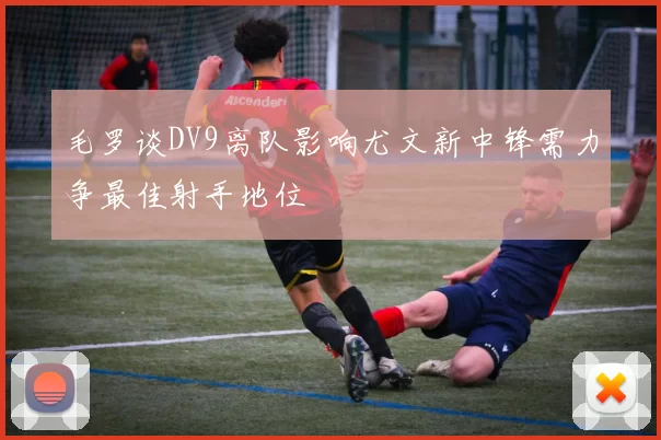 毛罗谈DV9离队影响尤文新中锋需力争最佳射手地位